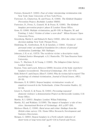 參考書目


Ferraro, Kenneth F. (1995). Fear of crime: interpreting victimization risk.
    New York: State University of New York Press.
Forrester, D., Chatterton, M. and Pease, K. (1988). The Kirkholt Burglary
    Prevention Project, Rochdale. London: HMSO.
Forrester, D., Frenz, S., Connell, M. & Pease, K. (1990). The Kirkholt
    burglary prevention project: phase II. London: Home Office.
Genn, H. (1988). Multiple victimization, pp.90-100. in Maguire, M. and
    Pointing, J. (eds.) Victims of crime: a new deal? Milton Keynes: Open
    University Press.
Greenberg, Martin S. and Ruback R. Barry (1992). After the crime: victim
    decision making. New York: Plenum Press.
Hindelang, M., Gottfredson, M. R. & Garafalo, J. (1984). Victims of
    personal crime: an empirical foundation for a theory of personal
    victimization. Cambridge, MA: Ballinger.
Johnson, J. H. et al., (1973). The recidivist victim: a descriptive study.
    Criminal Justice Monograph, v.5.1. Huntsville, TX: Sam Houston State
    University.
Jones, T., Maclean, B. & Young, J. (1986). The Islington Crime Survey.
    London: Gower.
Kearon, Tony and Leach, Rebecca (2000). Invasion of the body snatchers:
    burglary reconsidered. Theoretical Criminology, 4(4), 451-472.
Kidd, Robert F. and Chayet, Ellen F. (1984). Why do victims fail to report? The
    psychology of criminal victimization. Journal of Social Issues, 40(1),
    39-50.
Kleemans, E. R. (2001). Repeat burglary victimization: results of
    empirical research in the Netherlands. Crime Prevention Studies, 12,
    53-68.
Lloyd, S., Farrell, G. & Pease, K. (1994). Preventing repeated
    domestic violence: a demonstration Project on Merseyside. London, U.K:
    Home Office.
Mawby, R. I. (2001). Burglary. London: Willan Publishing.
Mawby, R.I. and Walklate, S.(1996). The impact of burglary: a tale of two
    cities. International Review of Victimology. 4(4), p.267-295.
Mirrlees-Black, C. (1998). Rural areas and crime: findings from the
    British crime survey. UK.: Home Office Research, Development and
    Statistics Directorate.
Morgan, C. (2001). Repeat burglary in a Perth suburb: indicator of
    short-term or long-term risk? pp.83-118 in Farrell and Pease,


                                       69
 