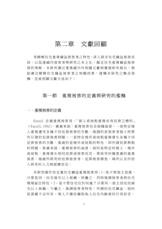 第二章           文獻回顧

   為 瞭 解 住 宅 重 複 竊 盜 被 害 者 之 特 性，深 入 探 求 住 宅 竊 盜 被 害 成
因，以促進國內被害者學研究之本土化，擬定住宅重複竊盜被害
預防策略。本研究廣泛蒐集國內外相關文獻與實證研究報告，期
能廣泛瞭解住宅竊盜被害者之相關因素，建構本研究之概念架
構。茲就相關文獻分述如下：




        第一節        重複被害的定義與研究的濫觴


一 、 重複被害的定義


   Farrell 定 義 重 複 被 害 為 ： 個 人 或 地 點 重 複 成 為 犯 罪 之 標 的 」
                          「
（ Farrell, 1992） 廣 義 來 說 ， 重 複 被 害 包 含 兩 種 涵 意 。 一 是 特 定 個
                。
人重複遭受各種不同犯罪被害的次數。強調的是被害者個人特質
所引發的犯罪被害問題；一是特定場所或地點重複發生各種不同
犯罪被害的次數。重視的是場所或地點的特性，即所謂犯罪熱點
的問題。狹義來說，重複被害的涵意，指的是特定的個人、場所
或地點，重複發生相同犯罪或被害而言。要採用何種意義的重複
被害，端視所研究的犯罪被害者、犯罪被害類型、場所以及所投
入研究的人力與經費而定。

   本 研 究 操 作 性 定 義 住 宅 竊 盜 重 複 被 害 為：1、是 不 管 屋 主 是 誰 ，
只要是同一住宅兩次以上被竊，則屬之。同時強調被害者與住宅
環 境 區 位 特 性 ； 2、 是 不 管 住 宅 位 於 何 處 ？ 只 要 同 一 屋 主 居 住 而 兩
次以上被竊，乃屬之。強調被害者特性。所謂的住宅竊盜，指的
是意圖不法所有，乘人不備而竊取他人住宅內動產的行為而言，


                              7
 