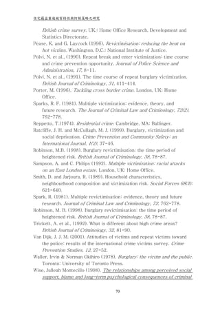 住宅竊盜重複被害特性與防制策略之研究


    British crime survey. UK.: Home Office Research, Development and
    Statistics Directorate.
Pease, K. and G. Laycock (1996). Revictimisation: reducing the heat on
    hot victims. Washington, D.C.: National Institute of Justice.
Polvi, N. et al., (1990). Repeat break and enter victimization: time course
    and crime prevention opportunity. Journal of Police Science and
    Administration, 17, 8-11.
Polvi, N. et al., (1991). The time course of repeat burglary victimization.
    British Journal of Criminology, 31, 411-414.
Porter, M. (1996). Tackling cross border crime. London, UK: Home
    Office.
Sparks, R. F. (1981). Mulitiple victimization: evidence, theory, and
    future research. The Journal of Criminal Law and Criminology, 72(2),
    762-778.
Reppetto, T.(1974). Residential crime. Cambridge, MA: Ballinger.
Ratcliffe, J. H. and McCullagh, M. J. (1999). Burglary, victimization and
    social deprivation. Crime Prevention and Community Safety: an
    International Journal, 1(2), 37-46.
Robinson, M.B. (1998). Burglary revictimisation: the time period of
    heightened risk. British Journal of Criminology, 38, 78-87.
Sampson, A. and C. Philips (1992). Multiple victimization: racial attacks
    on an East London estate. London, UK: Home Office.
Smith, D. and Jarjoura, R. (1989). Household characteristics,
    neighbourhood composition and victimization risk. Social Forces 68(2):
    621-640.
Spark, R. (1981). Multiple revictimisation: evidence, theory and future
    research. Journal of Criminal Law and Criminology, 72, 762-778.
Robinson, M. B. (1998). Burglary revictimisation: the time period of
    heightened risk. British Journal of Criminology, 38, 78-87.
Trickett, A. et al., (1992). What is different about high crime areas?
    British Journal of Criminology, 32, 81-90.
Van Dijk, J. J. M. (2001). Attitudies of victims and repeat victims toward
    the police: results of the international crime victims survey. Crime
    Prevention Studies, 12, 27-52.
Waller, Irvin & Norman Okihiro (1978). Burglary: the victim and the public.
    Toronto: University of Toronto Press.
Wise, Julleah Montecillo (1998). The relationships among perceived social
    support, blame and long-term psychological consequences of criminal


                                       70
 