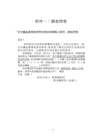 附件一：調查問卷

「住宅竊盜重複被害特性與防制策略之研究」調查問卷

 您好！
     我們接受內政部刑事警察局委託，目前正在進行一項
 住 宅 竊 盜 重 複 被 害 的 研 究，很 希 望 了 解 您 目 前 的 生 活 情 況 和
 對治安的看法，以便政府作為改善治安的參考。
    本問卷採「不記名」的方式，您不需留下您的姓名，問卷的調
 查結果也不會做個別的統計分析；您只需選出符合自己想法與實際
 狀況的答案 並在該題目前面的括號 ( ) 內填上您所選擇的答案編
         ，
 號，如：1、2、3、4…等；或是在題目旁的空格 □ 內打「√」               ；或
 者是在橫線          上作答即可。
    您所填答的內容僅作為學術研究之用，絕對保密，請放心作答。
 最後，我們非常感謝您的協助與合作！ 敬祝
 平安 快樂 ！
               研究主持人 蔡德輝教授
                           暨全體研究人員敬上




                         73
 