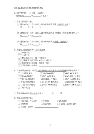 住宅竊盜重複被害特性與防制策略之研究


1. 您的性別是： □(1)男   □(2)女。
   您是民國     年         月出生。


2. 您家目前居住人數：
   (1) 連您在內，住在一起的人當中有幾個人是滿 18 歲以上的人？
       男   人，女   人。


  (2) 連您在內，住在一起的人當中有幾個人是 12 歲以上至未滿 18 歲的人？
      男   人，女   人。


  (3) 連您在內，住在一起的人當中有幾個人是未滿 12 歲的人？
      男   人，女   人。


3. 您家庭中目前常住在一起的成員是：
    □(1)單身一人
    □(2)夫婦二人
    □(3)核心家庭（父＋母＋未婚子女）
    □(4)主幹家庭（祖父母＋父母＋未婚子女）
    □(5)祖孫兩代（祖父母＋未婚孫子女）
    □(6)其他型態（請說明：                                ）

4. 含年終獎金在內，請問您目前常住在一起的家人一年的所得差不多是多少？
    □(1)未滿 20 萬元      □(2)約 20-39 萬元    □(3)約 40-59 萬元
    □(4)約 60-79 萬元    □(5)約 80-99 萬元    □(6)約 100-119 萬元
    □(7)約 120-139 萬元  □(8)約 140-159 萬元  □(9)約 160-179 萬元
    □(10)約 180-199 萬元 □(11)約 200-299 萬元 □(12)約 300-399 萬元
    □(13)約 400-499 萬元 □(14)約 500-999 萬元 □(15)約 1,000 萬元以上
    □ (16)不 知 道

5. 您住在現在地址前後總共有多久？                年    月。

6. 您現在住的房子是：
    □(1)自己的（含父母的） □(2)租的              □(3)親戚的
    □(4)朋友的       □(5)公司的             □(6)政府（公家）配的
    □(7)其他（請說明：                       ）




                             74
 