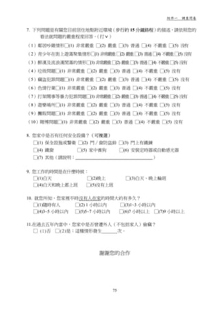 附件一 調查問卷


7. 下列問題是有關您目前居住地點附近環境（步行約 15 分鐘路程）的描述，請依照您的
     看法就問題的嚴重程度回答。（打ˇ）

（1）鄰居吵雜情形□(1) 非常嚴重 □(2) 嚴重 □(3) 普通 □(4) 不嚴重 □(5) 沒有
（2）青少年在街上遊蕩聚集情形□(1) 非常嚴重 □(2) 嚴重 □(3) 普通 □(4) 不嚴重 □(5) 沒有
（3）醉漢及流浪漢閒蕩的情形□(1) 非常嚴重 □(2) 嚴重 □(3) 普通 □(4) 不嚴重 □(5) 沒有
（4）垃圾問題□(1) 非常嚴重 □(2) 嚴重 □(3) 普通 □(4) 不嚴重 □(5) 沒有
（5）竊盜犯罪問題□(1) 非常嚴重 □(2) 嚴重 □(3) 普通 □(4) 不嚴重 □(5) 沒有
（6）色情行業□(1) 非常嚴重 □(2) 嚴重 □(3) 普通 □(4) 不嚴重 □(5) 沒有
（7）打架鬧事等暴力犯罪問題□(1) 非常嚴重 □(2) 嚴重 □(3) 普通 □(4) 不嚴重 □(5) 沒有
（8）遊樂場所□(1) 非常嚴重 □(2) 嚴重 □(3) 普通 □(4) 不嚴重 □(5) 沒有
（9）攤販問題□(1) 非常嚴重 □(2) 嚴重 □(3) 普通 □(4) 不嚴重 □(5) 沒有
（10）賭博問題□(1) 非常嚴重 □(2) 嚴重 □(3) 普通 □(4) 不嚴重 □(5) 沒有


8. 您家中是否有任何安全設備？（可複選）
  □(1) 保全設施或警衛 □(2) 門∕窗防盜鈴 □(3) 門上有鐵鍊
  □(4) 鐵窗        □(5) 家中養狗        □(6) 安裝定時器或自動感光器
  □(7) 其他（請說明：                             ）


9. 您工作的時間是在什麼時候：
   □(1)白天       □(2)晚上             □(3)白天、晚上輪班
   □(4)白天和晚上都上班 □(5)沒有上班


10. 就您所知，您家裡平時沒有人在家的時間大約有多久？
   □(1)隨時有人     □(2) 1 小時以內  □(3)1~3 小時以內
   □(4)3~5 小時以內 □(5)5~7 小時以內 □(6)7 小時以上 □(7)9 小時以上

11.在過去五年內當中，您家中是否曾遭外人（不包括家人）偷竊？
   □ (1)否 □(2)是；這種情形發生_______次。




                         謝謝您的合作




                             75
 