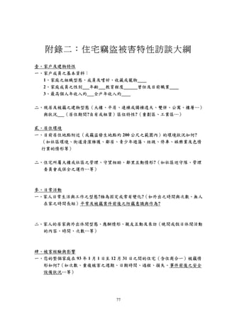 附錄二：住宅竊盜被害特性訪談大綱
壹、家戶及建物特性
一、家戶成員之基本資料：
  1、家庭之組織型態、成員及嗜好、收藏或寵物____
  2、家庭成員之性別___年齡___教育程度______曾任及目前職業____
  3、最高個人年收入約___全戶年收入約____

二、現居及被竊之建物型態（大樓、平房、連棟或獨棟透天、雙併、公寓、樓層…）
  與狀況___（居住期間?自有或租賃）區位特性?（重劃區、工業區…）

貳、居住環境
一、目前居住地點附近（或竊盜發生地點約 200 公尺之範圍內）的環境狀況如何?
 （如社區環境、街道清潔維護、鄰居、青少年遊蕩、垃圾、停車、娛樂業及色情
 行業的情形等）


二、住宅所屬大樓或社區之管理、守望相助、鄰里互動情形?（如社區巡守隊、管理
  委員會或保全之運作…等）



參、日常活動
一、家人日常生活與工作之型態?極為固定或常有變化?（如外出之時間與次數、無人
  在家之時間長短）平常及被竊案件前後之防竊意識與作為?



二、家人的居家與外出休閒型態、應酬情形、親友互動及來訪（晚間或假日休閒活動
  的內容、時間、次數…等）



肆、被害經驗與影響
一、您的整個家庭在 93 年 1 月 1 日至 12 月 31 日之間的住宅（含住商合一）被竊情
  形如何?（如次數、重複被害之週期、日期時間、過程、損失、事件前後之安全
  設備狀況…等）




                       77
 