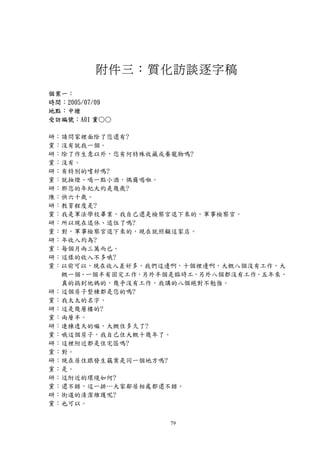 附件三：質化訪談逐字稿
個案一：
時間：2005/07/09
地點：中壢
受訪編號：A01 黨○○

研：請問家裡面除了您還有?
黨：沒有就我一個。
研：除了作生意以外，您有何特殊收藏或養寵物嗎?
黨：沒有。
研：有特別的嗜好嗎?
黨：就抽煙、喝一點小酒，偶爾喝啦。
研：那您的年紀大約是幾歲?
陳：快六十歲。
研：教育程度是?
黨：我是軍法學校畢業，我自己還是檢察官退下來的，軍事檢察官。
研：所以現在退休、退伍了嗎?
黨：對，軍事檢察官退下來的，現在就照顧這家店。
研：年收入約為?
黨：每個月兩三萬而已。
研：這樣的收入不多哦?
黨：以前可以，現在收入差好多，我們這邊啊，十個裡邊啊，大概八個沒有工作，大
  概一個、一個半有固定工作，另外半個是臨時工，另外八個都沒有工作。五年來，
  真的搞到他媽的，幾乎沒有工作，我講的八個絕對不勉強。
研：這個房子整棟都是您的嗎?
黨：我太太的名字。
研：這是幾層樓的?
黨：兩層半。
研：連棟透天的嘛，大概住多久了?
黨：哦這個房子，我自己住大概十幾年了。
研：這裡附近都是住宅區嗎?
黨：對。
研：現在居住跟發生竊案是同一個地方嗎?
黨：是。
研：這附近的環境如何?
黨：還不錯，這一排…大家鄰居相處都還不錯。
研：街道的清潔維護呢?
黨：也可以。


                   79
 