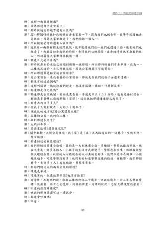 附件三：質化訪談逐字稿


研：在那一兩個月裡面?
鄭：因為那邊幾乎是空屋了。
研：那時候被偷的地方還有人住嗎?
鄭：恩…那個時候就和我媽媽回去老家看一下，因為我們也被告啊，我哥哥就接她去
  美國住，因為大家都搬走了，我們怕她一個人…
研：所以被偷的當時還有人在住嗎?
鄭：後來有一兩個好朋友就問我說，能不能借他們住…他們也遭過小偷，後來他們也
  搬走了，而且當初告我們的時候，告得我們心裡很慌，在告的時候也不准我們住
  人，所以最後大家都像鳥獸散一樣。
研：那是日式的平房嗎?
鄭：那時候原本的木造已經塌到稍稍一踩都塌，所以那時候我們有去申請，改為一、
  二樓水泥造的，自己付錢這樣，因為公家機關不可能幫你。
研：所以那邊算是租賃的公家宿舍?
鄭：是公家宿舍，是我爸爸的公家宿舍，那他是告我們這些子女還有遺孀。
研：都沒有經過協調嗎?
鄭：這那叫協調，他就把我們趕走，也沒有協調、補助，什麼都沒有。
研：那邊都是住宅區嗎?
鄭：那邊都是公家機關，前面是農委會，旁邊是中正（二）分局，後面是眷村宿舍，
  對面是李登輝以前的那個（官邸） ，這些就把那邊通通都包起來了。
研：那邊大約住了多久?
鄭：從我十五歲到現在，大約三十幾年了。
研：現在住的地方呢?是公寓還是大樓?
鄭：五樓的公寓，我們住三樓。
研：搬到那邊多久了?
鄭：大約四年多。
研：是商業區嗎?還是住宅區?
鄭：鬧中取靜，大部分是住宅，我（家）是（在）大馬路後面的一條巷子，交通方便、
  鬧中取靜。
研：那邊附近的社區環境?
鄭：我們那附近常遭小偷喔，真的是一天到晚遭小偷，多離譜，警察也跟我們說，現
  在不景氣，許多年輕人、小孩子的生活方式都變了，警察也在唉嘆，他跟我說整
  個大環境在變，以前的人心跟現在的人心真的差好多。他們不是不在做事，小偷
  越來越多，可是警察沒有多；他們有的知道警察巡邏的路線，會觀察。我們那個
  巷子，有許多（人）皮包被搶，警察常常來。
研：那你們附近大約兩百公尺的環境?
鄭：環境是單純。
研：環境單純，但是犯罪率高?也常有搶案?
鄭：好奇怪，之前他們說，像我二樓他們住二十幾年，他說這幾年、兩三年怎麼這麼
  糟，很嚴重，他自己也覺得，同樣的位置、同樣的狀況，怎麼大環境變這麼差。
研：街道的清潔維護呢?
鄭：哦我們那裡是還可以、還乾淨。
研：鄰居會吵雜嗎?
鄭：不會。

                  85
 