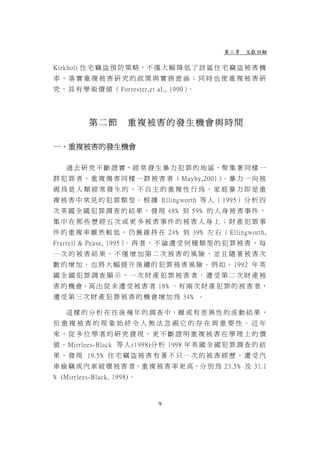第二章 文獻回顧

Kirkholt 住 宅 竊 盜 預 防 策 略，不 僅 大 幅 降 低 了 該 區 住 宅 竊 盜 被 害 機
率，落實重複被害研究的政策與實務意涵；同時也使重複被害研
究 ， 具 有 學 術 價 值 （ Forrester,et al., 1990）。




          第二節         重複被害的發生機會與時間

一、重複被害的發生機會

   過 去 研 究 不 斷 證 實，經 常 發 生 暴 力 犯 罪 的 地 區，聚 集 著 同 樣 一
群 犯 罪 者 ， 重 複 傷 害 同 樣 一 群 被 害 者 （ Mayby,2001） 暴 力 一 向 被
                                             。
視為是人類經常發生的、不自主的重複性行為，家庭暴力即是重
複 被 害 中 常 見 的 犯 罪 類 型 。 根 據 Ellingworth 等 人 （ 1995） 分 析 四
次 英 國 全 國 犯 罪 調 查 的 結 果 ， 發 現 48﹪ 到 59﹪ 的 人 身 被 害 事 件 ，
集中在那些歷經五次或更多被害事件的被害人身上；財產犯罪事
件 的 重 複 率 雖 然 較 低 ， 仍 舊 維 持 在 24﹪ 到 39﹪ 左 右 （ Ellingworth,
Frarrell & Pease, 1995） 再 者 ， 不 論 遭 受 何 種 類 型 的 犯 罪 被 害 ， 每
                       。
一次的被害結果，不僅增加第二次被害的風險，並且隨著被害次
數 的 增 加 ， 也 將 大 幅 提 升 後 續 的 犯 罪 被 害 風 險 。 例 如 ， 1992 年 英
國全國犯罪調查顯示，一次財產犯罪被害者，遭受第二次財產被
害 的 機 會，高 出 從 未 遭 受 被 害 者 18﹪。有 兩 次 財 產 犯 罪 的 被 害 者 ，
遭 受 第 三 次 財 產 犯 罪 被 害 的 機 會 增 加 為 34﹪ 。

   這 樣 的 分 析 在 往 後 幾 年 的 調 查 中，雖 或 有 差 異 性 的 波 動 結 果 ，
但重複被害的現象始終令人無法忽視它的存在與重要性。近年
來，從多位學者的研究發現，更不斷證明重複被害在學理上的價
值 。 Mirrlees-Black 等 人 (1998)分 析 1998 年 英 國 全 國 犯 罪 調 查 的 結
果 ， 發 現 19.5﹪ 住 宅 竊 盜 被 害 有 著 不 只 一 次 的 被 害 經 歷 ， 遭 受 汽
車 偷 竊 或 汽 車 破 壞 被 害 者，重 複 被 害 率 更 高，分 別 為 23.5﹪ 及 31.1
﹪ (Mirrlees-Black, 1998)。



                               9
 