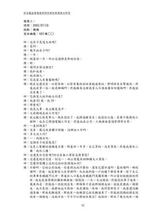 住宅竊盜重複被害特性與防制策略之研究


個案三：
時間：2005/07/16
地點：楊梅
受訪編號：A03 陳○○

研：這房子是透天的嗎?
陳：是啊。
研：幾年的房子啊?
陳：一年。
研：剛蓋好一年，所以這邊都是新的社區。
陳：對。
研：請問目前這裡住?
陳：我和我爸。
研：就兩個人。
研：您或家人有養寵物嗎?
陳：現在這邊沒有，以前有啦，以前有養狗的話會跑進來玩，那時候有在繁殖狗，然
  後也有買一些…就是蜥蝪啊；然後搬來這裡我家人不准我養任何寵物啊，然後就
  沒有養了。
研：您與家人的年齡大約是?
陳：我爸 85 歲、我 39。
研：學歷呢?
陳：我是大專、我父親是高中。
研：之前跟現在的工作呢?
陳：我父親之前是軍人，現在退伍了，也開過雜貨店；我退伍之後，是電子廠商的工
  程師，也自己開過電腦工作室，然後也在公司、工廠裡面當過管理部主管。
研：一直到現在?
陳：沒有，最近我身體不舒服，沒辦法工作啊。
研：多久沒工作?
陳：一、兩個月吧。
研：這個房子的型態是?
陳：這是三層樓的連棟透天厝，新蓋好一年多，自己買的、沒有貸款；然後我爸住二
  樓，我住三樓。
研：這邊是住宅區嗎?附近有無工業區或商業區?
陳：這邊是純住宅區，附近一、兩公里處有幼獅擴大工業區。
研：您覺得整體上這附近的社區環境如何?
陳：不錯啊，它的公共設施，你看游泳池什麼的，還有花園步道啊、籃球場啊、網球
  場啊，然後，就是都有人在管理啊。而且我們每一戶的樓下都有車庫，除了自己
  的車庫有鐵捲門之外，車道出入口處也有鐵捲門及攝影機。所以當初我被偷的時
  候，我也是請警衛從攝影機裡面，慢慢找、一天一天這樣找，然後找到車子進來，
  載東西走，然後我一認就認出來，那個車子是我那個朋友的。我就是讓我一個朋
  友，也不是他，我跟他也不熟啦，他是講說：唉呦，我們家新房子，我爸還沒搬
  過來嘛，那我先搬過來，那我有一些機器已經先搬進來了。然後我認識的朋友說
  他有一個朋友，沒地方住，可不可以借他住幾天? 我說好，那住了幾天他有一個

                     92
 