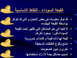 ‫القبعة السوداء - النقاط الساسية‬
‫• قد توفر معلومات في بعض الحيان و التي قد تتوافر‬
                       ‫بواسطة القبعة البيضاء‬
  ‫• ل تلجأ الى حل المشاكل التي تظهر تحت القبعة‬
                  ‫السوداء فورا بمجرد ذكرها.‬
          ‫• قبعة لها ذات قيمة و فائدة و ضرورية‬
                  ‫• تمنع وقوع الغلطات السخيفة‬
                       ‫• تعري و تبين الصعوبات‬
           ‫•02 تسبب مشاكل جمة اذا زاد استخدامها‬
 