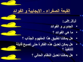 ‫القبعة الصفراء - اليجابية و الفوائد‬
                                    ‫تركز على :‬
                          ‫الجدوى و الفوائد‬        ‫•‬
                            ‫ما هي الفوائد ؟‬       ‫•‬
      ‫هل يمكننا تطبيق هذا المفهوم الجذاب ؟‬        ‫•‬
 ‫هل يمكن تعديل هذه الفكرة حتى تصبح قابلة‬          ‫•‬
                                    ‫للتنفيذ ؟‬
            ‫هل يمكننا تعديل النظام الحالي ؟‬       ‫•‬
                                                ‫12‬
 