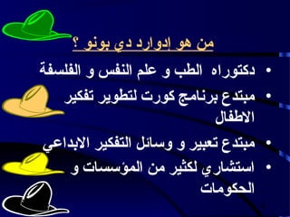 ‫من هو إدوارد دي بونو ؟‬
‫دكتوراه الطب و علم النفس و الفلسفة‬     ‫•‬
   ‫مبتدع برنامج كورت لتطوير تفكير‬      ‫•‬
                             ‫الفطفال‬
‫مبتدع تعبير و وسائل التفكير البداعي‬    ‫•‬
    ‫استشاري لكثير من المؤسسات و‬        ‫•‬
                          ‫الحكومات‬
                                       ‫4‬
 