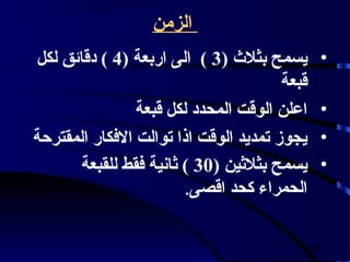 ‫الزمن‬
‫يسمح بثلث (3 ) الى اربعة (4 ) دقائق لكل‬         ‫•‬
                                       ‫قبعة‬
                ‫اعلن الوقت المحدد لكل قبعة‬      ‫•‬
‫يجوز تمديد الوقت اذا توالت الفكار المقترحة‬      ‫•‬
       ‫يسمح بثلثين (03 ) ثانية فقط للقبعة‬       ‫•‬
                        ‫الحمراء كحد اقصى.‬


                                              ‫94‬
 