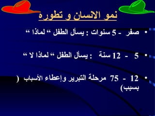 ‫نمو النسان و تطوره‬
  ‫• صفر - 5 سنوات : يسأل الطفل “ لماذا “‬

 ‫• 5 - 21 سنة : يسأل الطفل “ لماذا ل “‬

‫• 21 - 57 مرحلة التبرير وإعطاء السباب (‬
                                ‫بسبب)‬

                                     ‫9‬
 