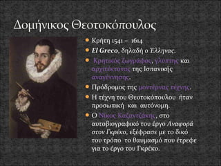  Κρήτη 1541 – 1614
 El Greco, δηλαδή ο Έλληνας.
 Kρητικός ζωγράφος, γλύπτης και
  αρχιτέκτονας της Ισπανικής
  αναγέννησης.
 Πρόδρομος της μοντέρνας τέχνης.
 Η τέχνη του Θεοτοκόπουλου ήταν
  προσωπική και αυτόνομη.
 Ο Νίκος Καζαντζάκης, στο
  αυτοβιογραφικό του έργο Αναφορά
  στον Γκρέκο, εξέφρασε με το δικό
  του τρόπο το θαυμασμό που έτρεφε
  για το έργο του Γκρέκο.
 