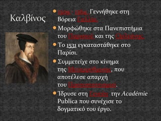 1509 - 1564 Γεννήθηκε στη
 Βόρεια Γαλλία.
Μορφώθηκε στα Πανεπιστήμια
 του Παρισιού και της Ορλεάνης.
Το 1531 εγκαταστάθηκε στο
 Παρίσι.
Συμμετείχε στο κίνημα
 της Μεταρρύθμισης, που
 αποτέλεσε απαρχή
 του Προτεσταντισμού.
Ίδρυσε στη Γενεύη την Académie
 Publica που συνέχισε το
 δογματικό του έργο.
 