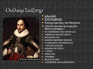  1564-1616
 ΣΥΓΓΡΑΦΕΑΣ
 Επαγγελματίας του θεάτρου
 «Να ζει κανείς ή να μη ζει;
  Ιδού η απορία».
 ΤΟ ΗΜΕΡΩΜΑ ΤΗΣ ΣΤΡΙΓΓΛΑΣ
 ΡΩΜΑΙΟΣ ΚΑΙ ΙΟΥΛΙΕΤΤΑ
 ΡΙΧΑΡΔΟΣ Ο Β'
 ΟΝΕΙΡΟ ΘΕΡΙΝΗΣ ΝΥΚΤΟΣ
 Ο ΕΜΠΟΡΟΣ ΤΗΣ ΒΕΝΕΤΙΑΣ
 ΙΟΥΛΙΟΣ ΚΑΙΣΑΡ
 ΔΩΔΕΚΑΤΗ ΝΥΧΤΑ
 ΑΜΛΕΤ
 ΟΘΕΛΛΟΣ
 ΜΑΚΒΕΘ
 ΒΑΣΙΛΙΑΣ ΛΗΡ
 ΑΝΤΩΝΙΟΣ ΚΑΙ ΚΛΕΟΠΑΤΡΑ
 