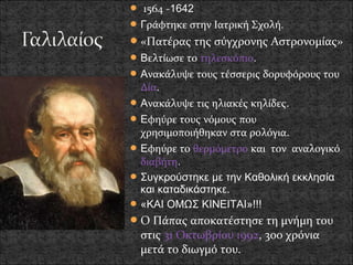  1564 -1642
 Γράφτηκε στην Ιατρική Σχολή.
 «Πατέρας της σύγχρονης Αστρονομίας»
 Βελτίωσε το τηλεσκόπιο.
 Ανακάλυψε τους τέσσερις δορυφόρους του
  Δία.
 Ανακάλυψε τις ηλιακές κηλίδες.
 Εφηύρε τους νόμους που
  χρησιμοποιήθηκαν στα ρολόγια.
 Εφηύρε το θερμόμετρο και τον αναλογικό
  διαβήτη.
 Συγκρούστηκε με την Καθολική εκκλησία
  και καταδικάστηκε.
 «ΚΑΙ ΟΜΩΣ ΚΙΝΕΙΤΑΙ»!!!
 Ο Πάπας αποκατέστησε τη μνήμη του
  στις 31 Οκτωβρίου 1992, 300 χρόνια
  μετά το διωγμό του.
 