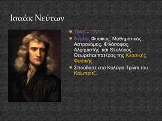  1643 – 1727
 Άγγλος Φυσικός, Μαθηματικός,
  Αστρονόμος, Φιλόσοφος,
  Αλχημιστής και Θεολόγος.
  Θεωρείται πατέρας της Κλασικής
  Φυσικής.
 Σπούδασε στο Κολέγιο Τρίνιτι του
  Καίμπριτζ.
 
