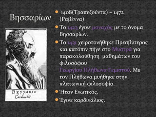  1408(Τραπεζούντα) – 1472
 (Ραβέννα)
Το 1423 έγινε μοναχός με το όνομα
 Βησσαρίων.
Το 1431 χειροτονήθηκε Πρεσβύτερος
 και κατόπιν πήγε στο Μυστρά για
 παρακολούθηση μαθημάτων του
 φιλοσόφου
 Γεωργίου Πλήθωνα Γεμιστού. Με
 τον Πλήθωνα μυήθηκε στην
 πλατωνική φιλοσοφία.
Ήταν Ενωτικός.
Έγινε καρδινάλιος.
 