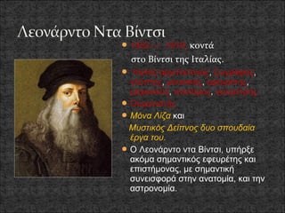  1452 — 1519,  κοντά
  στο Βίντσι της Ιταλίας.
 Ιταλός αρχιτέκτονας, ζωγράφος,
  γλύπτης, μουσικός, εφευρέτης,
  μηχανικός, ανατόμος, γεωμέτρης.
 Ουμανιστής
 Μόνα Λίζα και
 Μυστικός Δείπνος δυο σπουδαία
  έργα του.
 Ο Λεονάρντο ντα Βίντσι, υπήρξε
  ακόμα σημαντικός εφευρέτης και
  επιστήμονας, με σημαντική
  συνεισφορά στην ανατομία, και την
  αστρονομία.
 