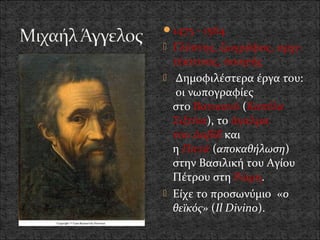 1475 - 1564
 Γλύπτης, ζωγράφος, αρχι-
  τέκτονας, ποιητής
 Δημοφιλέστερα έργα του:
   οι νωπογραφίες
  στο Βατικανό (Καπέλα
  Σιξτίνα), το άγαλμα
  του Δαβίδ και
  η Πιετά (αποκαθήλωση)
  στην Βασιλική του Αγίου
  Πέτρου στη Ρώμη.
 Είχε το προσωνύμιο «ο
  θεϊκός» (Il Divino).
 