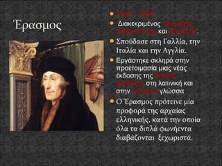  1466 – 1536
 Διακεκριμένος Ολλανδός
 ανθρωπιστής και θεολόγος.
 Σπούδασε στη Γαλλία, την
 Ιταλία και την Αγγλία.
 Εργάστηκε σκληρά στην
 προετοιμασία μιας νέας
 έκδοσης της Καινής
 Διαθήκης στη λατινική και
 στην ελληνική γλώσσα
 Ο Έρασμος πρότεινε μία
 προφορά της αρχαίας
 ελληνικής, κατά την οποία
 όλα τα διπλά φωνήεντα
 διαβάζονται ξεχωριστά.
 
