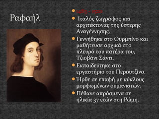 1483 - 1520
 Ιταλός ζωγράφος και
 αρχιτέκτονας της ύστερης
 Αναγέννησης.
Γεννήθηκε στο Ουρμπίνο και
 μαθήτευσε αρχικά στο
 πλευρό του πατέρα του,
 Τζιοβάνι Σάντι.
Εκπαιδεύτηκε στο
 εργαστήριο του Περουτζίνο.
Ήρθε σε επαφή με κύκλους
 μορφωμένων ουμανιστών.
Πέθανε απρόσμενα σε
 ηλικία 37 ετών στη Ρώμη.
 