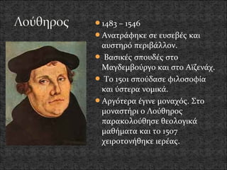 1483 – 1546
Ανατράφηκε σε ευσεβές και
 αυστηρό περιβάλλον.
 Βασικές σπουδές στο
 Μαγδεμβούργο και στο Αϊζενάχ.
 Το 1501 σπούδασε φιλοσοφία
 και ύστερα νομικά.
Αργότερα έγινε μοναχός. Στο
 μοναστήρι ο Λούθηρος
 παρακολούθησε θεολογικά
 μαθήματα και το 1507
 χειροτονήθηκε ιερέας.
 