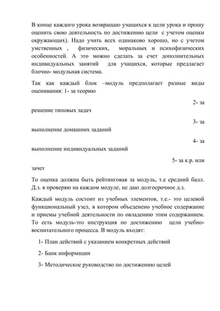 В конце каждого урока возвращаю учащихся к цели урока и прошу
оценить свою деятельность по достижению цели с учетом оценки
окружающих). Надо учить всех одинаково хорошо, но с учетом
умственных ,     физических,    моральных и психофизических
особенностей. А это можно сделать за счет дополнительных
индивидуальных занятий      для учащихся, которые предлагает
блочно- модульная система.
Так как каждый блок –модуль предполагает разные виды
оценивания: 1- за теорию
                                                              2- за
решение типовых задач
                                                              3- за
выполнение домашних заданий
                                                              4- за
выполнение индивидуальных заданий
                                                     5- за к.р. или
зачет
То оценка должна быть рейтинговая за модуль, т.е средний балл.
Д.з. я проверяю на каждом модуле, не даю долгосрочное д.з.
Каждый модуль состоит из учебных элементов, т.е.- это целевой
функциональный узел, в котором объеденено учебное содержание
и приемы учебной деятельности по овладению этим содержанием.
То есть модуль-это инструкция по достижению цели учебно-
воспитательного процесса. В модуль входят:
  1- План действий с указанием конкретных действий
  2- Банк информации
  3- Методическое руководство по достижению целей
 