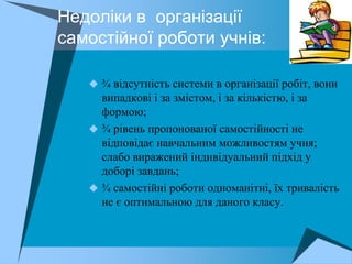 Недоліки в організації
самостійної роботи учнів:

    ¾ відсутність системи в організації робіт, вони
     випадкові і за змістом, і за кількістю, і за
     формою;
    ¾ рівень пропонованої самостійності не
     відповідає навчальним можливостям учня;
     слабо виражений індивідуальний підхід у
     доборі завдань;
    ¾ самостійні роботи одноманітні, їх тривалість
     не є оптимальною для даного класу.
 