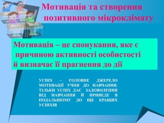Мотивація та створення
       позитивного мікроклімату

Мотивація – це спонукання, яке є
причиною активності особистості
й визначає її прагнення до дії
      УСПІХ   –  ГОЛОВНЕ   ДЖЕРЕЛО
      МОТИВАЦІЇ УЧНЯ ДО НАВЧАННЯ.
      ТІЛЬКИ УСПІХ ДАЄ ЗАДОВОЛЕННЯ
      ВІД НАВЧАННЯ Й ПРИВЕДЕ В
      ПОДАЛЬШОМУ ДО ЩЕ КРАЩИХ
      УСПІХІВ
 