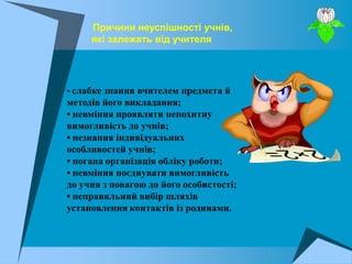 Причини неуспішності учнів,
     які залежать від учителя




• слабке знання вчителем предмета й
методів його викладання;
• невміння проявляти непохитну
вимогливість до учнів;
• незнання індивідуальних
особливостей учнів;
• погана організація обліку роботи;
• невміння поєднувати вимогливість
до учня з повагою до його особистості;
• неправильний вибір шляхів
установлення контактів із родинами.
 