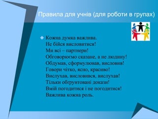 Правила для учнів (для роботи в групах)


 Кожна думка важлива.
  Не бійся висловитися!
  Ми всі – партнери!
  Обговорюємо сказане, а не людину!
  Обдумав, сформулював, висловив!
  Говори чітко, ясно, красиво!
  Вислухав, висловився, вислухав!
  Тільки обґрунтовані докази!
  Вмій погодитися і не погодитися!
  Важлива кожна роль.
 