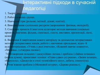 Інтерактивні підходи в сучасній
                   педагогіці
 1. Творчі завдання.
 2. Робота в малих групах.
 3. Навчальні ігри (рольові, імітації, ділові, освітні).
 4. Використання суспільних ресурсів (запрошення фахівця, екскурсії).
 5. Соціальні проекти й інші поза аудиторні методи навчання (соціальні
  проекти, змагання, фільми, спектаклі, газети, виставки, презентації, пісні,
  казки).
 6. Вивчення й закріплення нового матеріалу за допомогою інтерактивних
  методів (інтерактивна лекція, робота з наочними приладами, відео- й
  аудіоматеріалами, «Учень у ролі вчителя», «Кожний навчає кожного»,
  «Мозаїка», («Ажурна пилка»).
 7.Обговорення складних і дискусійних питань і проблем («Займи позицію»
  (шкала думок), проективні техніки: «Один-удвох-усі разом», «Зміни позицію,
  «Карусель», «Дискусія в стилі телевізійного шоу», дебати, симпозіум).
 8. Розв’язання проблем («Мозковий штурм», «Дерево рішень»).
 