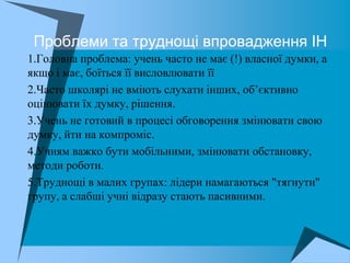 Проблеми та труднощі впровадження ІН
 1.Головна проблема: учень часто не має (!) власної думки, а
  якщо і має, боїться її висловлювати її
 2.Часто школярі не вміють слухати інших, об’єктивно
  оцінювати їх думку, рішення.
 3.Учень не готовий в процесі обговорення змінювати свою
  думку, йти на компроміс.
 4.Учням важко бути мобільними, змінювати обстановку,
  методи роботи.
 5.Труднощі в малих групах: лідери намагаються "тягнути"
  групу, а слабші учні відразу стають пасивними.
 