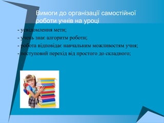 Вимоги до організації самостійної
          роботи учнів на уроці
 - усвідомлення мети;
 - учень знає алгоритм роботи;
 - робота відповідає навчальним можливостям учня;
 - поступовий перехід від простого до складного;
 
