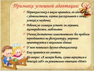 Признаки успешной адаптации:
     Первокласснику в школе нравится, он идет туда
      с удовольствием, охотно рассказывает о своих
      успехах и неудачах
     Ребенок не слишком устает: он активен,
      жизнерадостен, любопытен
     Ученик достаточно самостоятелен: без проблем
      переодевается на физкультуру, уверенно
      ориентируется в школьном здании
     У него появились друзья-одноклассники
     Ему нравится его учитель
     На вопрос: «А может быть, лучше вернуться в
      детский сад?» он решительно отвечает «Нет!»
 