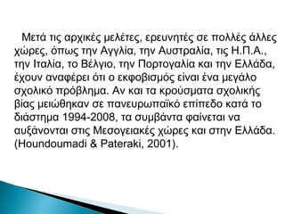 Μετά τις αρχικές μελέτες, ερευνητές σε πολλές άλλες
χώρες, όπως την Αγγλία, την Αυστραλία, τις Η.Π.Α.,
την Ιταλία, το Βέλγιο, την Πορτογαλία και την Ελλάδα,
έχουν αναφέρει ότι ο εκφοβισμός είναι ένα μεγάλο
σχολικό πρόβλημα. Αν και τα κρούσματα σχολικής
βίας μειώθηκαν σε πανευρωπαϊκό επίπεδο κατά το
διάστημα 1994-2008, τα συμβάντα φαίνεται να
αυξάνονται στις Μεσογειακές χώρες και στην Ελλάδα.
(Houndoumadi & Pateraki, 2001).
 