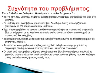 Στην Ελλάδα τα δεδομένα διαφόρων ερευνών δείχνουν ότι:
• Το 10-15% των μαθητών πέφτουν θύματα διαφόρων μορφών εκφοβισμού και βίας στο
   σχολείο.
• Οι μαθητές που εκφοβίζουν και ασκούν βία, δηλαδή οι θύτες, υπολογίζεται ότι
   ξεπερνούν το 5% του συνόλου των μαθητών.
• Έχει παρατηρηθεί ότι τα αγόρια εμπλέκονται περισσότερο σε περιστατικά σωματικής
   βίας σε σύγκριση με τα κορίτσια, τα οποία φαίνεται να εμπλέκονται πιο συχνά σε
   περιστατικά λεκτικής βίας.
• Τα αγόρια σε σύγκριση με τα κορίτσια εμπλέκονται πιο συχνά σε περιστατικά βίας, σε
   αναλογία 3 προς 1.
• Τα περιστατικά εκφοβισμού και βίας στο σχολείο εκδηλώνονται με μεγαλύτερη
   συχνότητα στο δημοτικό και στο γυμνάσιο και μειώνονται στο λύκειο.
• Οι μισοί από τους μαθητές-θύματα εκφοβισμού και βίας δεν αναφέρουν πουθενά το
   γεγονός, ενώ οι υπόλοιποι μισοί συνήθως το αναφέρουν σε φίλους τους και λιγότερο
   στους εκπαιδευτικούς ή στους γονείς τους.
 