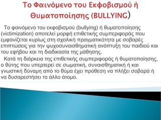 Το φαινόμενο του εκφοβισμού (bullying) ή θυματοποίησης
(victimization) αποτελεί μορφή επιθετικής συμπεριφοράς που
εμφανίζεται κυρίως στη σχολική πραγματικότητα με σοβαρές
επιπτώσεις για την ψυχοσυναισθηματική ανάπτυξη του παιδιού και
του εφήβου και τη διαδικασία της μάθησης.
 Κατά τη διάρκεια της επιθετικής συμπεριφοράς ή θυματοποίησης,
ο θύτης που υπερτερεί σε σωματική, συναισθηματική ή και
γνωστική δύναμη από το θύμα έχει πρόθεση να πλήξει σοβαρά ή
να δυσαρεστήσει το άλλο άτομο.
 