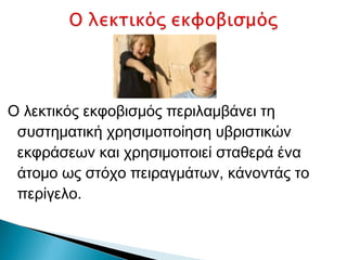 Ο λεκτικός εκφοβισμός περιλαμβάνει τη
 συστηματική χρησιμοποίηση υβριστικών
 εκφράσεων και χρησιμοποιεί σταθερά ένα
 άτομο ως στόχο πειραγμάτων, κάνοντάς το
 περίγελο.
 