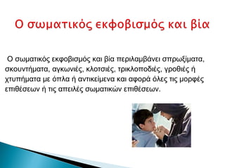 Ο σωματικός εκφοβισμός και βία περιλαμβάνει σπρωξίματα,
σκουντήματα, αγκωνιές, κλοτσιές, τρικλοποδιές, γροθιές ή
χτυπήματα με όπλα ή αντικείμενα και αφορά όλες τις μορφές
επιθέσεων ή τις απειλές σωματικών επιθέσεων.
 