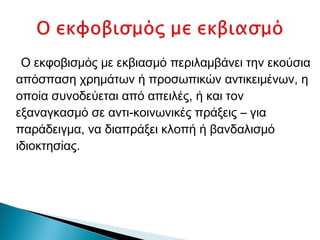 Ο εκφοβισμός με εκβιασμό περιλαμβάνει την εκούσια
απόσπαση χρημάτων ή προσωπικών αντικειμένων, η
οποία συνοδεύεται από απειλές, ή και τον
εξαναγκασμό σε αντι-κοινωνικές πράξεις – για
παράδειγμα, να διαπράξει κλοπή ή βανδαλισμό
ιδιοκτησίας.
 