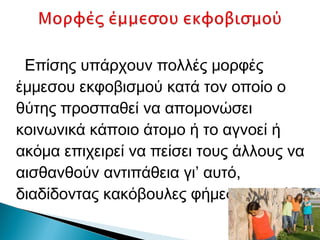 Επίσης υπάρχουν πολλές μορφές
έμμεσου εκφοβισμού κατά τον οποίο ο
θύτης προσπαθεί να απομονώσει
κοινωνικά κάποιο άτομο ή το αγνοεί ή
ακόμα επιχειρεί να πείσει τους άλλους να
αισθανθούν αντιπάθεια γι’ αυτό,
διαδίδοντας κακόβουλες φήμες και ψεύδη.
 