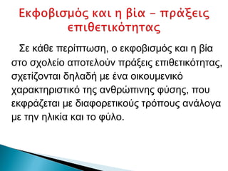 Σε κάθε περίπτωση, ο εκφοβισμός και η βία
στο σχολείο αποτελούν πράξεις επιθετικότητας,
σχετίζονται δηλαδή με ένα οικουμενικό
χαρακτηριστικό της ανθρώπινης φύσης, που
εκφράζεται με διαφορετικούς τρόπους ανάλογα
με την ηλικία και το φύλο.
 