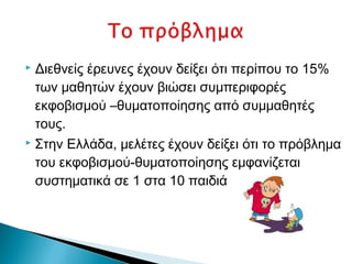  Διεθνείς έρευνες έχουν δείξει ότι περίπου το 15%
  των μαθητών έχουν βιώσει συμπεριφορές
  εκφοβισμού –θυματοποίησης από συμμαθητές
  τους.
 Στην Ελλάδα, μελέτες έχουν δείξει ότι το πρόβλημα

  του εκφοβισμού-θυματοποίησης εμφανίζεται
  συστηματικά σε 1 στα 10 παιδιά
 