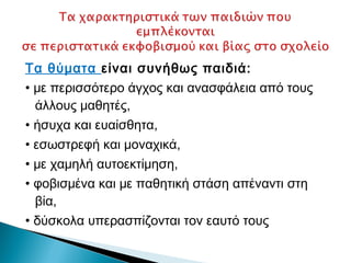 Τα θύματα είναι συνήθως παιδιά:
• με περισσότερο άγχος και ανασφάλεια από τους
  άλλους μαθητές,
• ήσυχα και ευαίσθητα,
• εσωστρεφή και μοναχικά,
• με χαμηλή αυτοεκτίμηση,
• φοβισμένα και με παθητική στάση απέναντι στη
  βία,
• δύσκολα υπερασπίζονται τον εαυτό τους
 