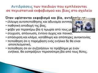 Όταν υφίστανται εκφοβισμό και βία, αντιδρούν με:
• έλλειψη αυτοπεποίθησης και αδυναμία αντιπαράθεσης
• παθητική αποδοχή της βίας,
• φόβο για περαιτέρω βία ή τιμωρία από τους μεγάλους,
• σύγχυση, απόγνωση, έντονο άγχος και πανικό,
• απόσυρση και κλάμα, κατάθλιψη και απόπειρες αυτοκτονίας
• πεποίθηση ότι η παρέμβαση ενός ενήλικα δε θα είναι
   αποτελεσματική,
• πεποίθηση ότι αν συζητήσουν το πρόβλημα με έναν
   ενήλικα, θα εισπράξουν περισσότερη βία από τους θύτες.
 