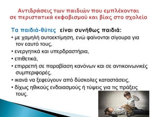 Τα παιδιά-θύτες είναι συνήθως παιδιά:
• με χαμηλή αυτοεκτίμηση, ενώ φαίνονται σίγουρα για
   τον εαυτό τους,
• ενεργητικά και υπερδραστήρια,
• επιθετικά,
• επιρρεπή σε παραβίαση κανόνων και σε αντικοινωνικές
   συμπεριφορές,
• ικανά να ξεφεύγουν από δύσκολες καταστάσεις,
• δίχως ηθικούς ενδοιασμούς ή τύψεις για τις πράξεις
   τους.
 