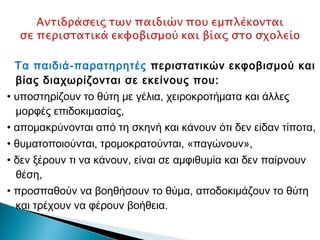 Τα παιδιά-παρατηρητές περιστατικών εκφοβισμού και
  βίας διαχωρίζονται σε εκείνους που:
• υποστηρίζουν το θύτη με γέλια, χειροκροτήματα και άλλες
  μορφές επιδοκιμασίας,
• απομακρύνονται από τη σκηνή και κάνουν ότι δεν είδαν τίποτα,
• θυματοποιούνται, τρομοκρατούνται, «παγώνουν»,
• δεν ξέρουν τι να κάνουν, είναι σε αμφιθυμία και δεν παίρνουν
  θέση,
• προσπαθούν να βοηθήσουν το θύμα, αποδοκιμάζουν το θύτη
  και τρέχουν να φέρουν βοήθεια.
 
