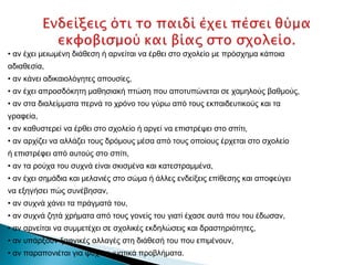 • αν έχει μειωμένη διάθεση ή αρνείται να έρθει στο σχολείο με πρόσχημα κάποια
αδιαθεσία,
• αν κάνει αδικαιολόγητες απουσίες,
• αν έχει απροσδόκητη μαθησιακή πτώση που αποτυπώνεται σε χαμηλούς βαθμούς,
• αν στα διαλείμματα περνά το χρόνο του γύρω από τους εκπαιδευτικούς και τα
γραφεία,
• αν καθυστερεί να έρθει στο σχολείο ή αργεί να επιστρέψει στο σπίτι,
• αν αρχίζει να αλλάζει τους δρόμους μέσα από τους οποίους έρχεται στο σχολείο
ή επιστρέφει από αυτούς στο σπίτι,
• αν τα ρούχα του συχνά είναι σκισμένα και κατεστραμμένα,
• αν έχει σημάδια και μελανιές στο σώμα ή άλλες ενδείξεις επίθεσης και αποφεύγει
να εξηγήσει πώς συνέβησαν,
• αν συχνά χάνει τα πράγματά του,
• αν συχνά ζητά χρήματα από τους γονείς του γιατί έχασε αυτά που του έδωσαν,
• αν αρνείται να συμμετέχει σε σχολικές εκδηλώσεις και δραστηριότητες,
• αν υπάρξουν ξαφνικές αλλαγές στη διάθεσή του που επιμένουν,
• αν παραπονιέται για ψυχοσωματικά προβλήματα.
 